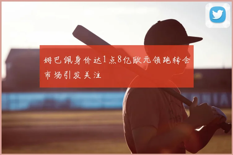 姆巴佩身价达1点8亿欧元领跑转会市场引发关注