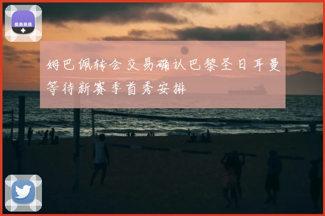 姆巴佩转会交易确认巴黎圣日耳曼等待新赛季首秀安排