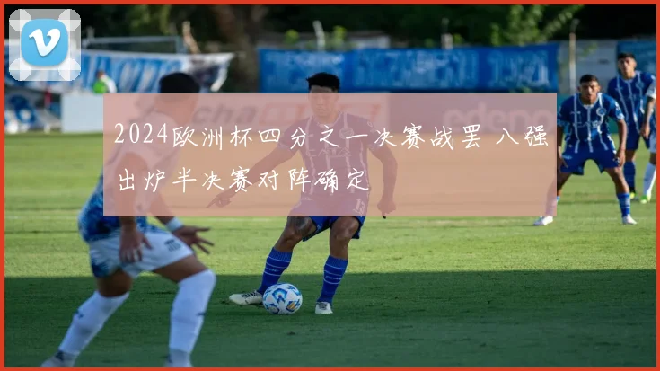 2024欧洲杯四分之一决赛战罢 八强出炉半决赛对阵确定