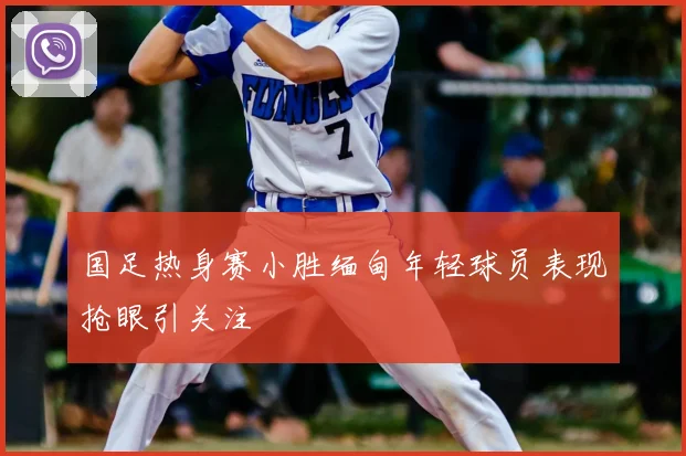 国足热身赛小胜缅甸年轻球员表现抢眼引关注