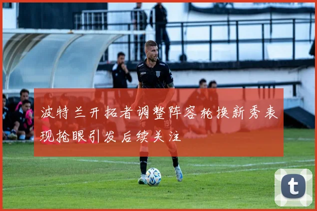 波特兰开拓者调整阵容轮换新秀表现抢眼引发后续关注