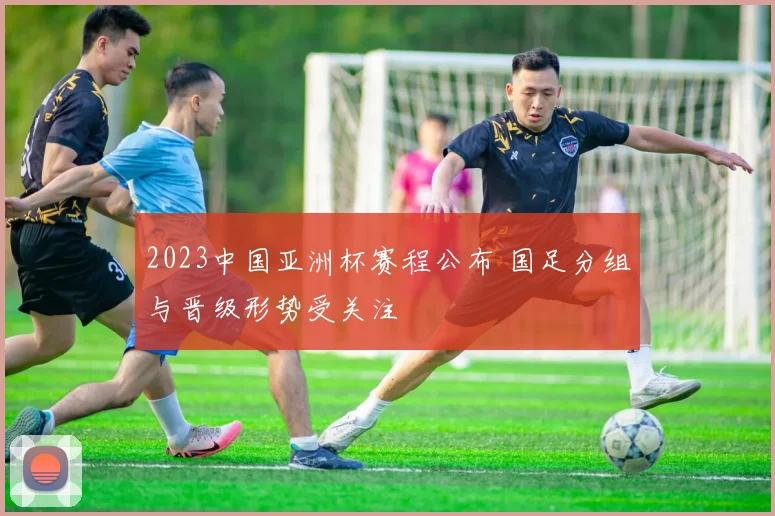 2023中国亚洲杯赛程公布 国足分组与晋级形势受关注