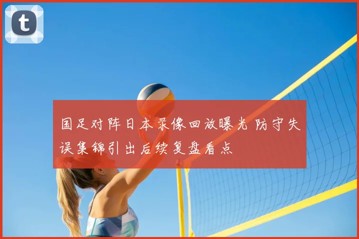 国足对阵日本录像回放曝光 防守失误集锦引出后续复盘看点