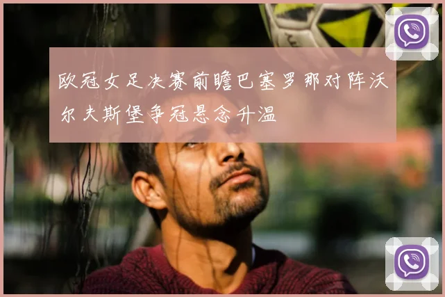 欧冠女足决赛前瞻巴塞罗那对阵沃尔夫斯堡争冠悬念升温