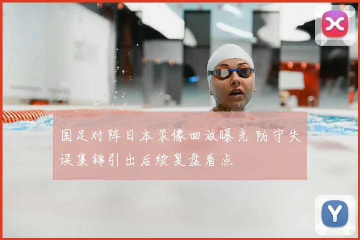 国足对阵日本录像回放曝光 防守失误集锦引出后续复盘看点