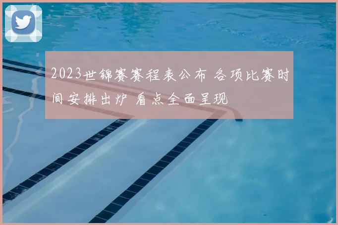 2023世锦赛赛程表公布 各项比赛时间安排出炉 看点全面呈现