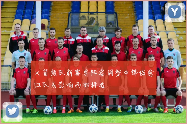 火箭熊队新赛季阵容调整中锋伤愈归队或影响西部排名