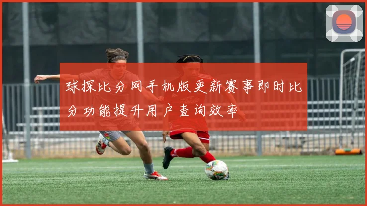 球探比分网手机版更新赛事即时比分功能提升用户查询效率