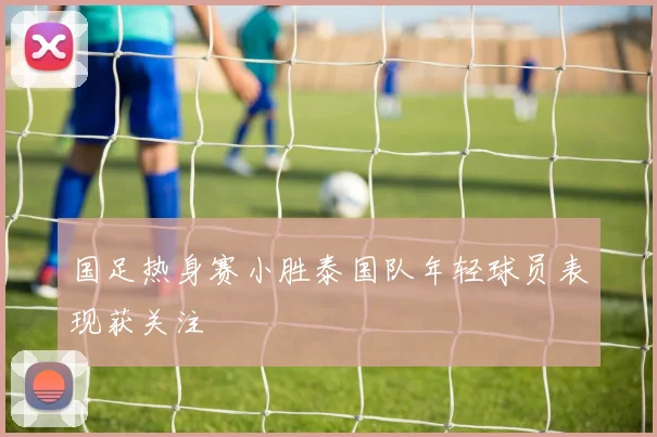 国足热身赛小胜泰国队年轻球员表现获关注