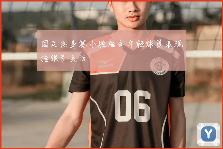 国足热身赛小胜缅甸年轻球员表现抢眼引关注
