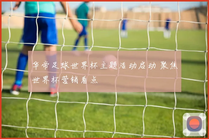 华帝足球世界杯主题活动启动 聚焦世界杯营销看点