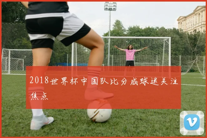 2018世界杯中国队比分成球迷关注焦点